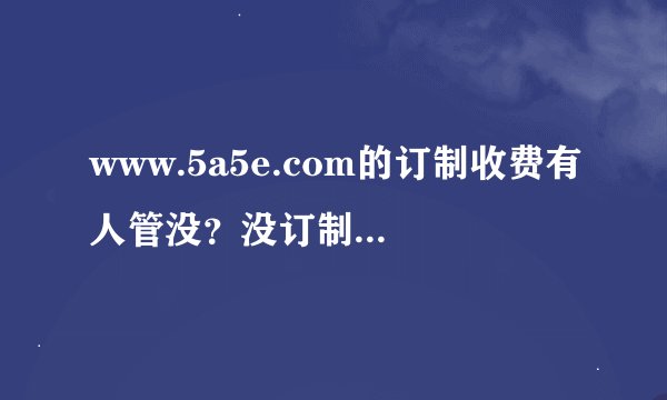 www.5a5e.com的订制收费有人管没？没订制他给显示个订购了收你钱．
