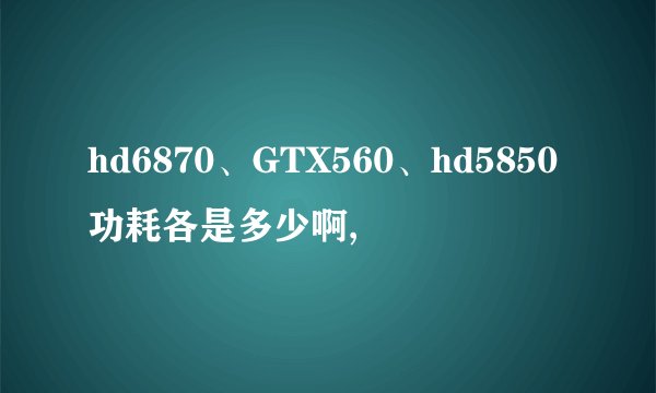 hd6870、GTX560、hd5850功耗各是多少啊,