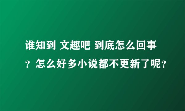 谁知到 文趣吧 到底怎么回事？怎么好多小说都不更新了呢？