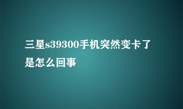 三星s39300手机突然变卡了是怎么回事