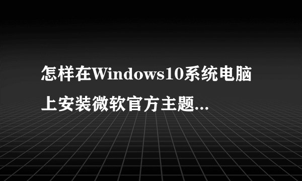 怎样在Windows10系统电脑上安装微软官方主题【图文教程】