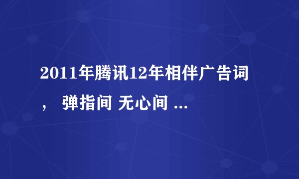 2011年腾讯12年相伴广告词， 弹指间 无心间 - 腾讯12年亲情篇，有谁知道那个广告词？