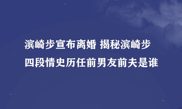 滨崎步宣布离婚 揭秘滨崎步四段情史历任前男友前夫是谁