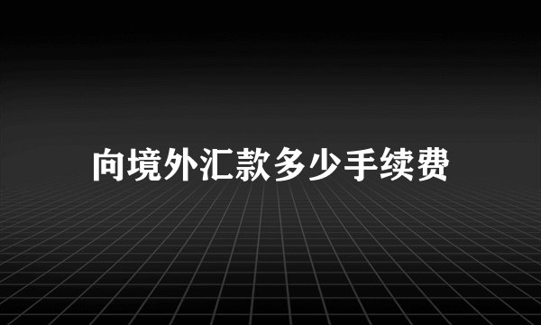 向境外汇款多少手续费