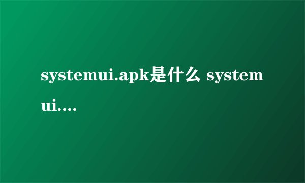 systemui.apk是什么 systemui.apk文件功能介绍