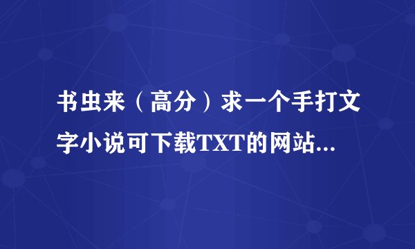 书虫来（高分）求一个手打文字小说可下载TXT的网站飞库。冰帝不要