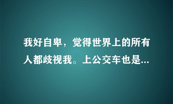 我好自卑，觉得世界上的所有人都歧视我。上公交车也是，害怕别人看到自己，坐座位都是挑最后一排？