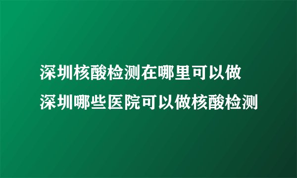 深圳核酸检测在哪里可以做 深圳哪些医院可以做核酸检测
