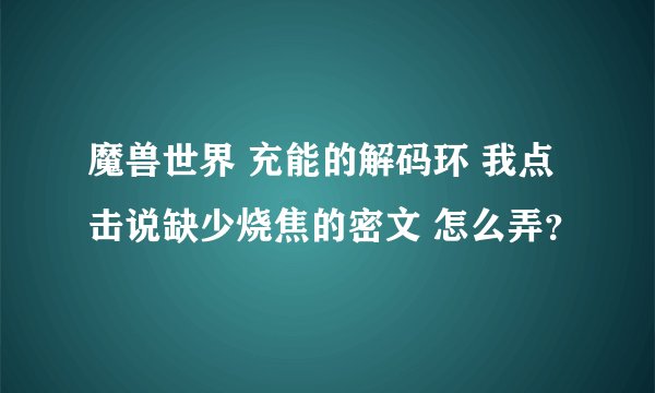 魔兽世界 充能的解码环 我点击说缺少烧焦的密文 怎么弄？