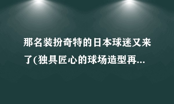 那名装扮奇特的日本球迷又来了(独具匠心的球场造型再次惊艳全场)