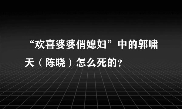 “欢喜婆婆俏媳妇”中的郭啸天（陈晓）怎么死的？