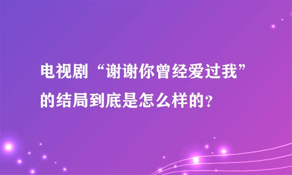 电视剧“谢谢你曾经爱过我”的结局到底是怎么样的？