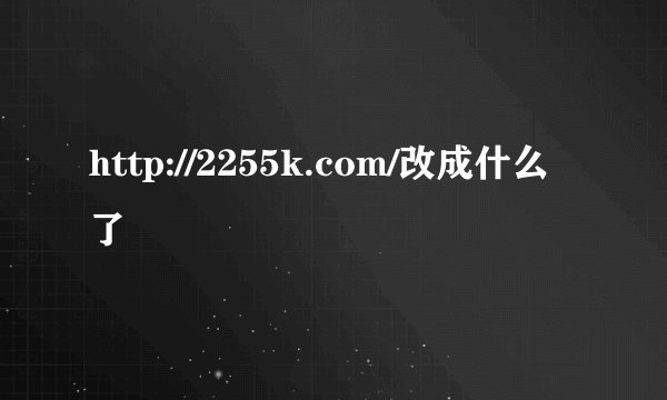http://2255k.com/改成什么了