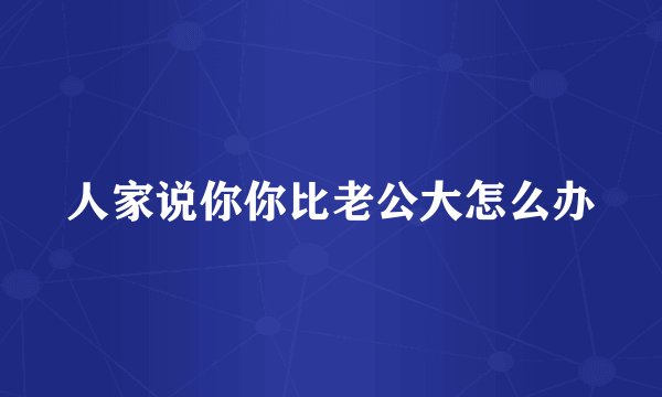 人家说你你比老公大怎么办