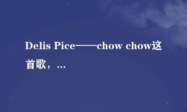 Delis Pice——chow chow这首歌，帮帮忙吧，找不到噢， 236736064，叩谢！