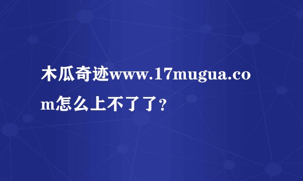 木瓜奇迹www.17mugua.com怎么上不了了？