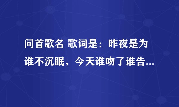 问首歌名 歌词是：昨夜是为谁不沉眠，今天谁吻了谁告别，剧情总是发展太过…。 望大家帮忙回答下