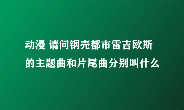 动漫 请问钢壳都市雷吉欧斯的主题曲和片尾曲分别叫什么