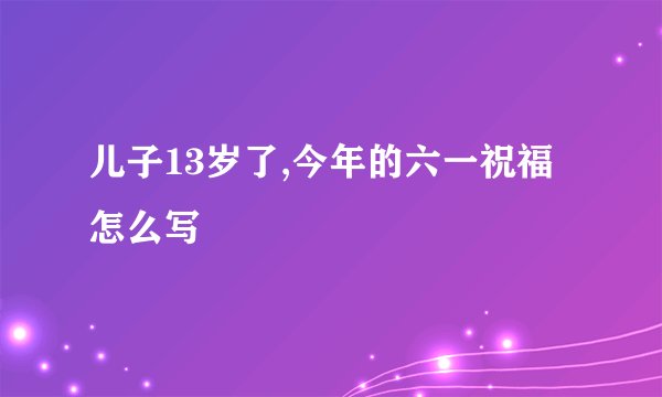 儿子13岁了,今年的六一祝福怎么写