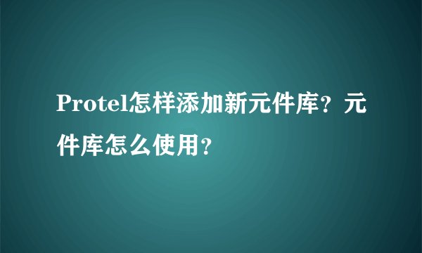 Protel怎样添加新元件库？元件库怎么使用？