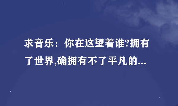 求音乐：你在这望着谁?拥有了世界,确拥有不了平凡的爱,这个歌词是哪首歌