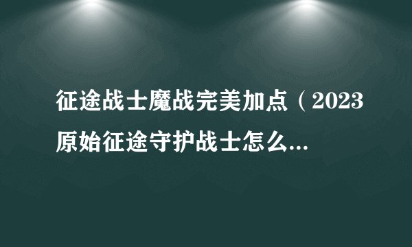 征途战士魔战完美加点（2023原始征途守护战士怎么玩）「已解决」