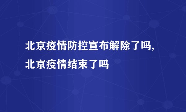 北京疫情防控宣布解除了吗,北京疫情结束了吗