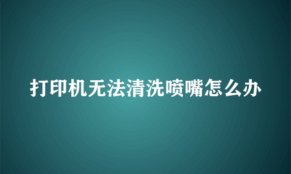 打印机无法清洗喷嘴怎么办
