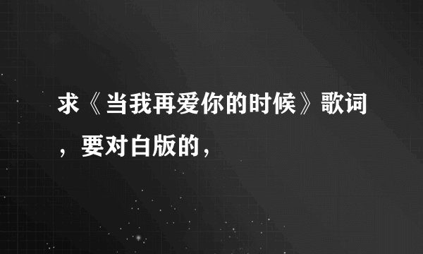求《当我再爱你的时候》歌词，要对白版的，