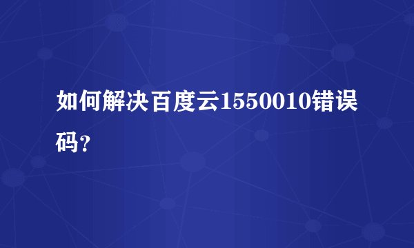 如何解决百度云1550010错误码？