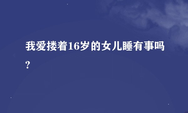 我爱搂着16岁的女儿睡有事吗?