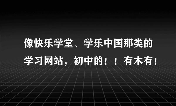 像快乐学堂、学乐中国那类的学习网站，初中的！！有木有！