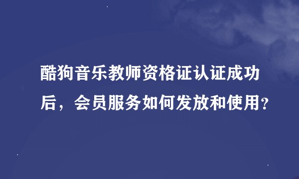 酷狗音乐教师资格证认证成功后，会员服务如何发放和使用？
