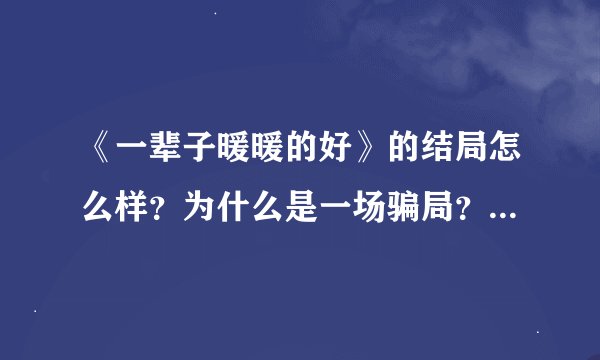 《一辈子暖暖的好》的结局怎么样？为什么是一场骗局？有谁给我讲讲故事的经过啊？