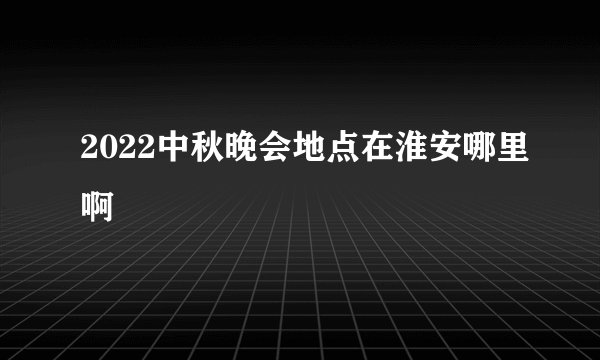 2022中秋晚会地点在淮安哪里啊