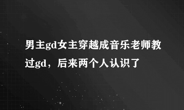 男主gd女主穿越成音乐老师教过gd，后来两个人认识了