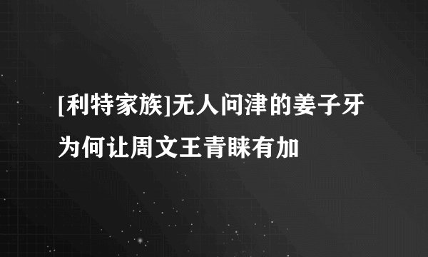 [利特家族]无人问津的姜子牙为何让周文王青睐有加