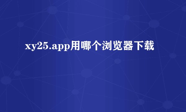xy25.app用哪个浏览器下载