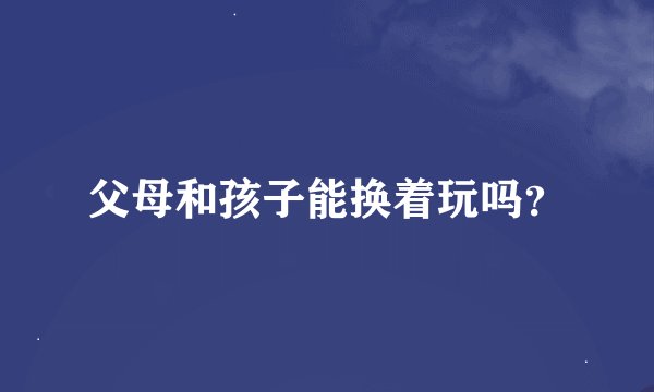 父母和孩子能换着玩吗？