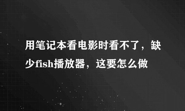 用笔记本看电影时看不了，缺少fish播放器，这要怎么做