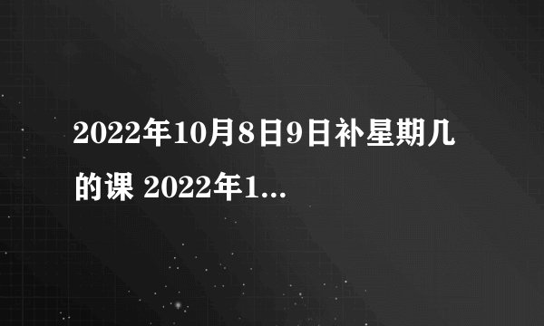 2022年10月8日9日补星期几的课 2022年10月8号9号补周几的课