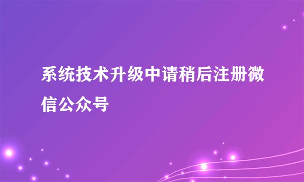系统技术升级中请稍后注册微信公众号