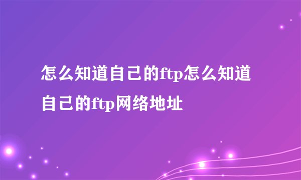 怎么知道自己的ftp怎么知道自己的ftp网络地址