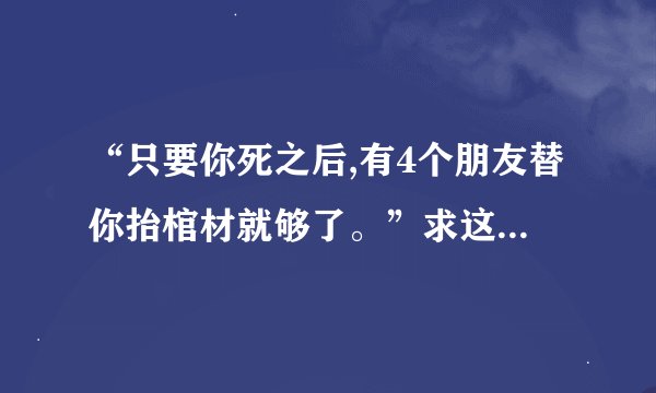 “只要你死之后,有4个朋友替你抬棺材就够了。”求这句话的原文和出处？