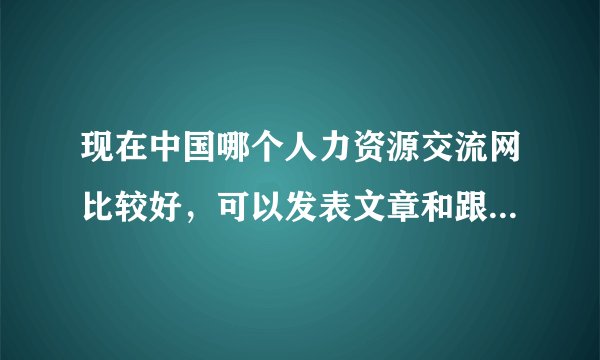 现在中国哪个人力资源交流网比较好，可以发表文章和跟帖交流，并可以下载HR资料？