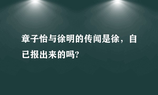章子怡与徐明的传闻是徐，自已报出来的吗?