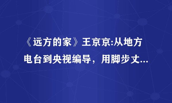 《远方的家》王京京:从地方电台到央视编导，用脚步丈量心的距离