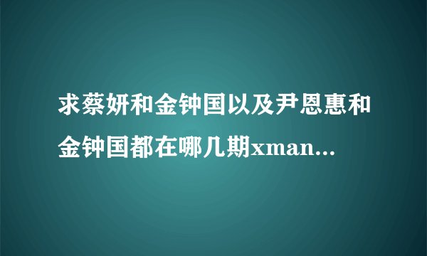 求蔡妍和金钟国以及尹恩惠和金钟国都在哪几期xman和情书中出演过？？