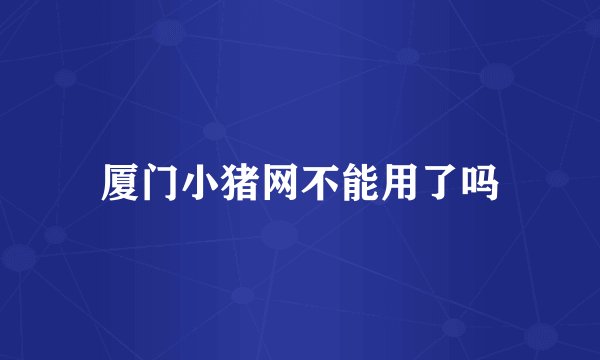 厦门小猪网不能用了吗