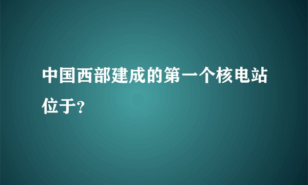 中国西部建成的第一个核电站位于？